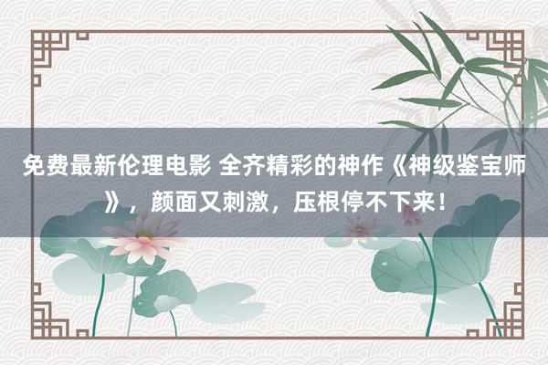 免费最新伦理电影 全齐精彩的神作《神级鉴宝师》，颜面又刺激，压根停不下来！