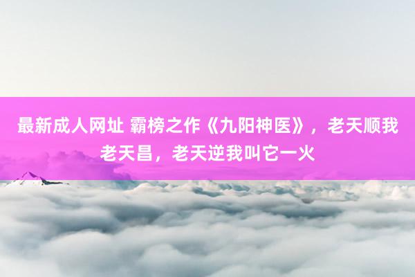 最新成人网址 霸榜之作《九阳神医》，老天顺我老天昌，老天逆我叫它一火