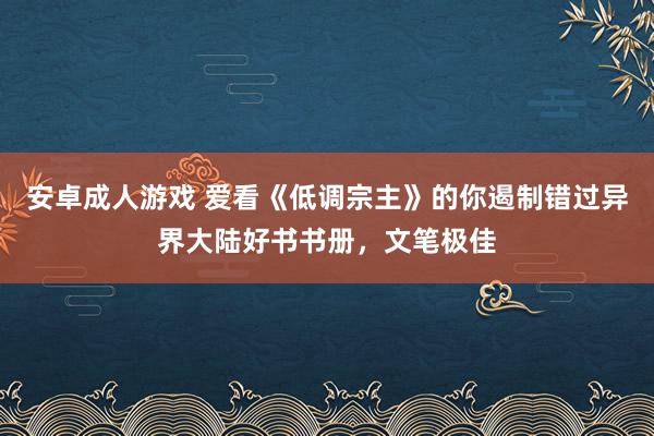 安卓成人游戏 爱看《低调宗主》的你遏制错过异界大陆好书书册，文笔极佳