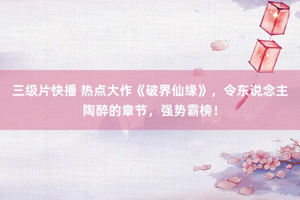 三级片快播 热点大作《破界仙缘》，令东说念主陶醉的章节，强势霸榜！