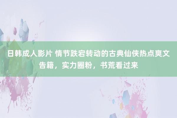 日韩成人影片 情节跌宕转动的古典仙侠热点爽文告籍，实力圈粉，书荒看过来