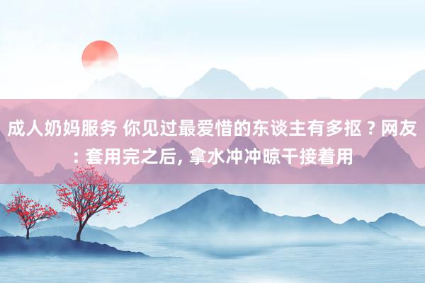 成人奶妈服务 你见过最爱惜的东谈主有多抠 ? 网友: 套用完之后, 拿水冲冲晾干接着用