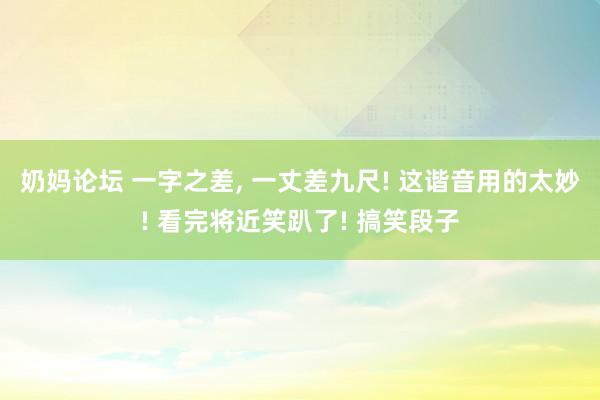 奶妈论坛 一字之差, 一丈差九尺! 这谐音用的太妙! 看完将近笑趴了! 搞笑段子