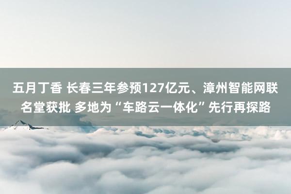 五月丁香 长春三年参预127亿元、漳州智能网联名堂获批 多地为“车路云一体化”先行再探路