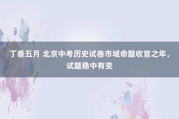 丁香五月 北京中考历史试卷市域命题收官之年，试题稳中有变