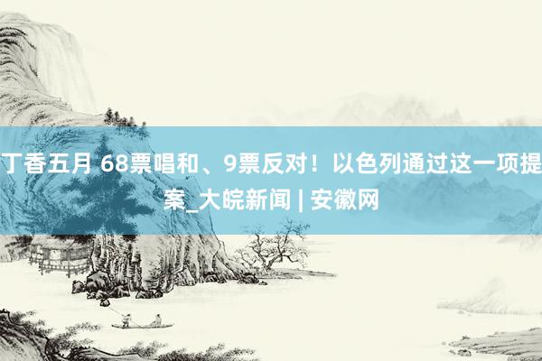 丁香五月 68票唱和、9票反对！以色列通过这一项提案_大皖新闻 | 安徽网