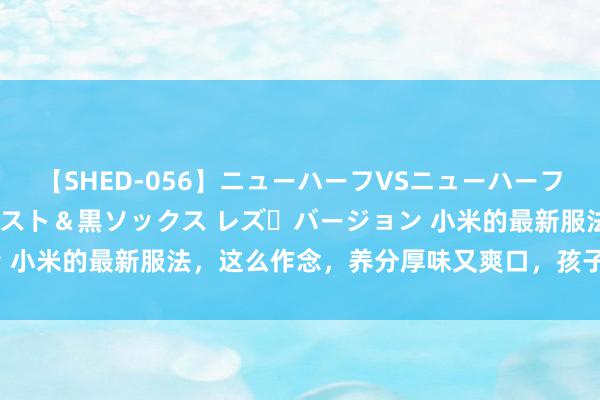 【SHED-056】ニューハーフVSニューハーフ 不純同性肛遊 3 黒パンスト＆黒ソックス レズ・バージョン 小米的最新服法，这么作念，养分厚味又爽口，孩子一次能喝3碗