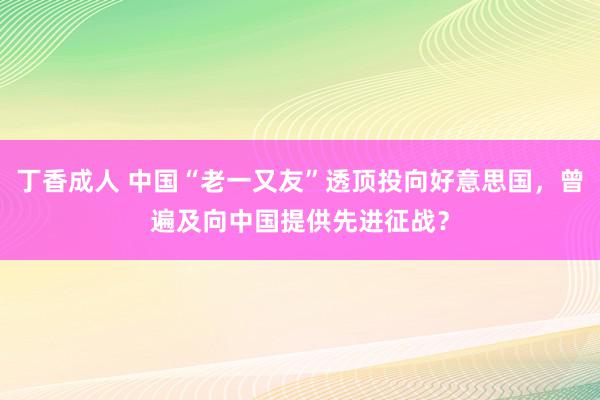 丁香成人 中国“老一又友”透顶投向好意思国，曾遍及向中国提供先进征战？