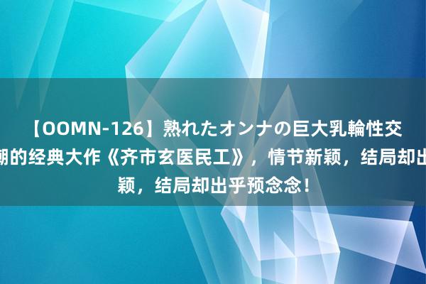 【OOMN-126】熟れたオンナの巨大乳輪性交集 好评如潮的经典大作《齐市玄医民工》，情节新颖，结局却出乎预念念！