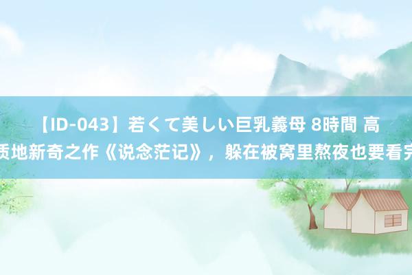 【ID-043】若くて美しい巨乳義母 8時間 高质地新奇之作《说念茫记》，躲在被窝里熬夜也要看完