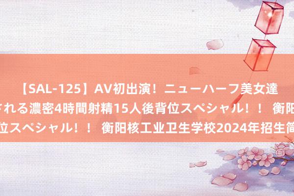 【SAL-125】AV初出演！ニューハーフ美女達が強烈バックで全員犯される濃密4時間射精15人後背位スペシャル！！ 衡阳核工业卫生学校2024年招生简章