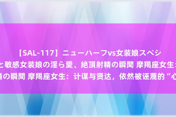 【SAL-117】ニューハーフvs女装娘スペシャル 猥褻ニューハーフと敏感女装娘の淫ら愛、絶頂射精の瞬間 摩羯座女生：计谋与贤达，依然被诬蔑的“心计”？