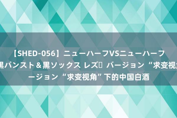 【SHED-056】ニューハーフVSニューハーフ 不純同性肛遊 3 黒パンスト＆黒ソックス レズ・バージョン “求变视角”下的中国白酒