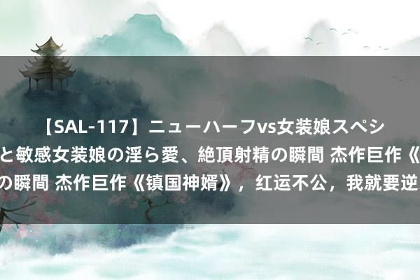 【SAL-117】ニューハーフvs女装娘スペシャル 猥褻ニューハーフと敏感女装娘の淫ら愛、絶頂射精の瞬間 杰作巨作《镇国神婿》，红运不公，我就要逆天改命！