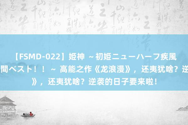 【FSMD-022】姫神 ～初姫ニューハーフ疾風怒濤の初撮り4時間ベスト！！～ 高能之作《龙浪漫》，还夷犹啥？逆袭的日子要来啦！