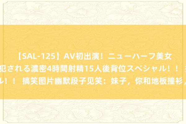 【SAL-125】AV初出演！ニューハーフ美女達が強烈バックで全員犯される濃密4時間射精15人後背位スペシャル！！ 搞笑图片幽默段子见笑：妹子，你和地板撞衫，我还觉得你隐身了