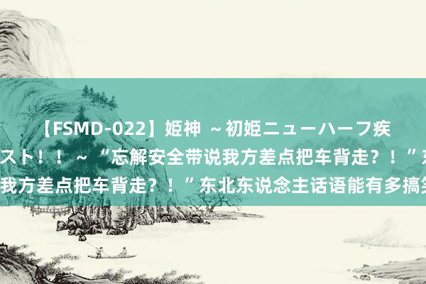 【FSMD-022】姫神 ～初姫ニューハーフ疾風怒濤の初撮り4時間ベスト！！～ “忘解安全带说我方差点把车背走？！”东北东说念主话语能有多搞笑！