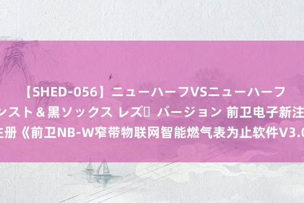 【SHED-056】ニューハーフVSニューハーフ 不純同性肛遊 3 黒パンスト＆黒ソックス レズ・バージョン 前卫电子新注册《前卫NB-W窄带物联网智能燃气表为止软件V3.0》等2个项指标软件著述权