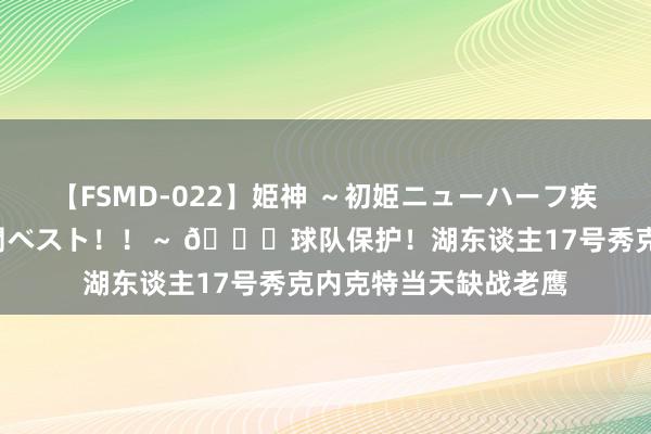 【FSMD-022】姫神 ～初姫ニューハーフ疾風怒濤の初撮り4時間ベスト！！～ 😎球队保护！湖东谈主17号秀克内克特当天缺战老鹰