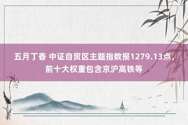 五月丁香 中证自贸区主题指数报1279.13点，前十大权重包含京沪高铁等