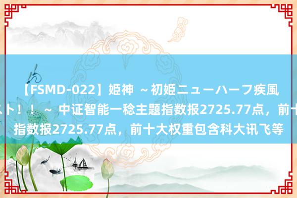 【FSMD-022】姫神 ～初姫ニューハーフ疾風怒濤の初撮り4時間ベスト！！～ 中证智能一稔主题指数报2725.77点，前十大权重包含科大讯飞等