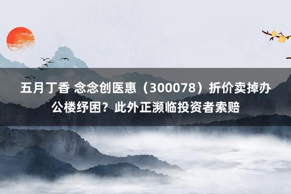 五月丁香 念念创医惠（300078）折价卖掉办公楼纾困？此外正濒临投资者索赔