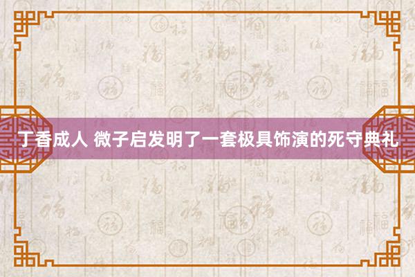 丁香成人 微子启发明了一套极具饰演的死守典礼