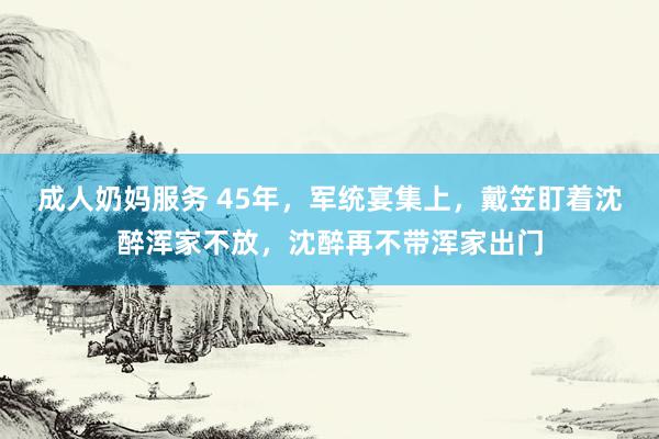 成人奶妈服务 45年，军统宴集上，戴笠盯着沈醉浑家不放，沈醉再不带浑家出门