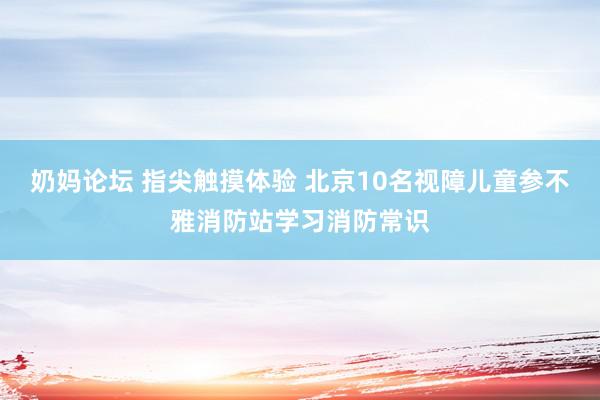 奶妈论坛 指尖触摸体验 北京10名视障儿童参不雅消防站学习消防常识