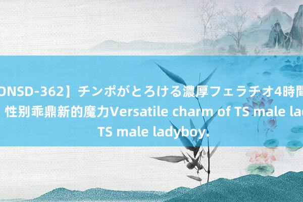 【ONSD-362】チンポがとろける濃厚フェラチオ4時間 TS男娘，性别乖鼎新的魔力Versatile charm of TS male ladyboy.