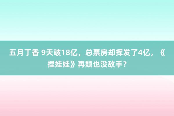 五月丁香 9天破18亿，总票房却挥发了4亿，《捏娃娃》再颓也没敌手？