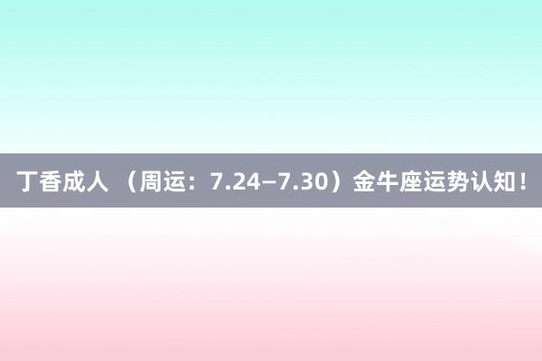 丁香成人 （周运：7.24—7.30）金牛座运势认知！