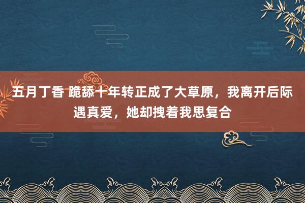 五月丁香 跪舔十年转正成了大草原，我离开后际遇真爱，她却拽着我思复合