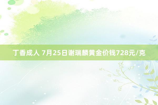 丁香成人 7月25日谢瑞麟黄金价钱728元/克