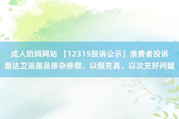 成人奶妈网站 【12315投诉公示】浪费者投诉惠达卫浴居品掺杂掺假、以假充真、以次充好问题