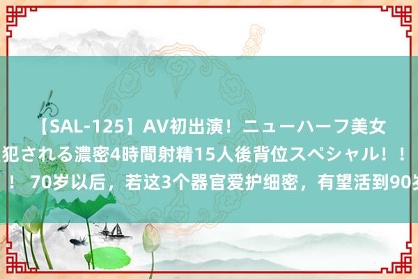 【SAL-125】AV初出演！ニューハーフ美女達が強烈バックで全員犯される濃密4時間射精15人後背位スペシャル！！ 70岁以后，若这3个器官爱护细密，有望活到90岁！冷落速即作念准备