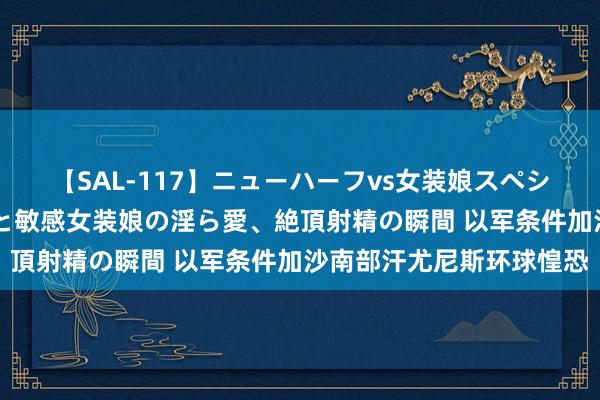 【SAL-117】ニューハーフvs女装娘スペシャル 猥褻ニューハーフと敏感女装娘の淫ら愛、絶頂射精の瞬間 以军条件加沙南部汗尤尼斯环球惶恐