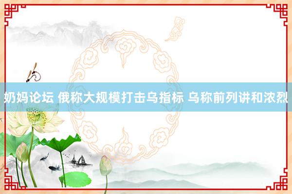 奶妈论坛 俄称大规模打击乌指标 乌称前列讲和浓烈