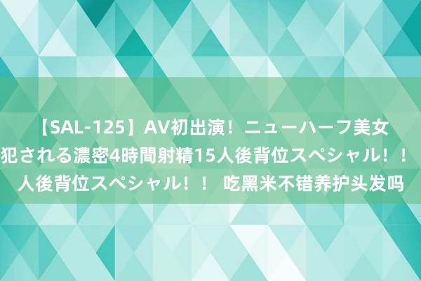 【SAL-125】AV初出演！ニューハーフ美女達が強烈バックで全員犯される濃密4時間射精15人後背位スペシャル！！ 吃黑米不错养护头发吗