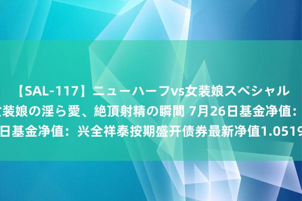 【SAL-117】ニューハーフvs女装娘スペシャル 猥褻ニューハーフと敏感女装娘の淫ら愛、絶頂射精の瞬間 7月26日基金净值：兴全祥泰按期盛开债券最新净值1.0519，涨0.03%