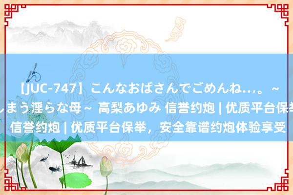 【JUC-747】こんなおばさんでごめんね…。～童貞チ○ポに発情してしまう淫らな母～ 高梨あゆみ 信誉约炮 | 优质平台保举，安全靠谱约炮体验享受