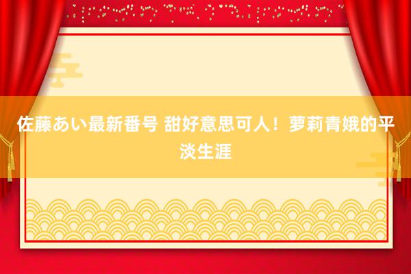 佐藤あい最新番号 甜好意思可人！萝莉青娥的平淡生涯