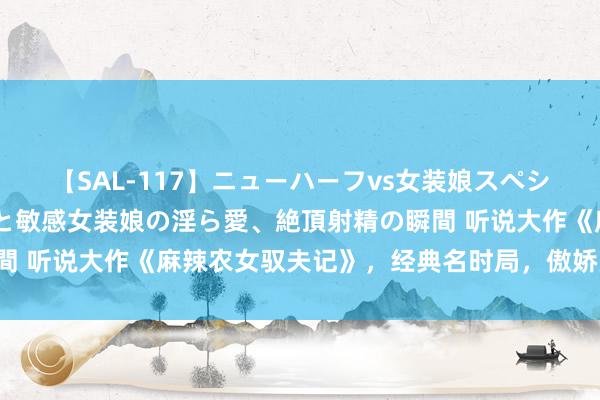 【SAL-117】ニューハーフvs女装娘スペシャル 猥褻ニューハーフと敏感女装娘の淫ら愛、絶頂射精の瞬間 听说大作《麻辣农女驭夫记》，经典名时局，傲娇男主要逆天！