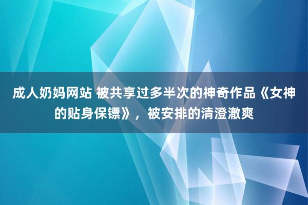 成人奶妈网站 被共享过多半次的神奇作品《女神的贴身保镖》，被安排的清澄澈爽