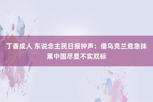 丁香成人 东说念主民日报钟声：借乌克兰危急抹黑中国尽显不实双标