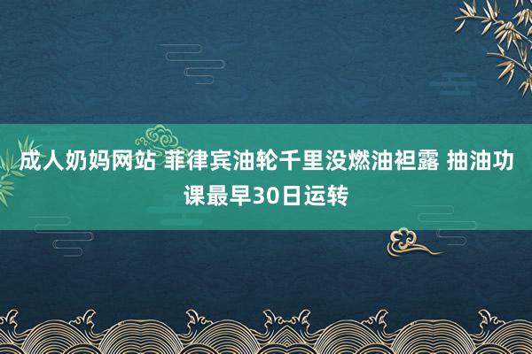 成人奶妈网站 菲律宾油轮千里没燃油袒露 抽油功课最早30日运转