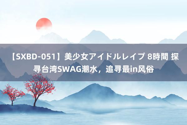 【SXBD-051】美少女アイドルレイプ 8時間 探寻台湾SWAG潮水，追寻最in风俗