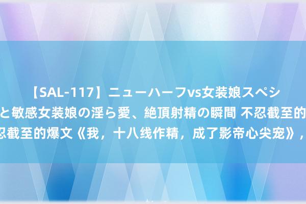 【SAL-117】ニューハーフvs女装娘スペシャル 猥褻ニューハーフと敏感女装娘の淫ら愛、絶頂射精の瞬間 不忍截至的爆文《我，十八线作精，成了影帝心尖宠》，又甜又虐杰出瘾！