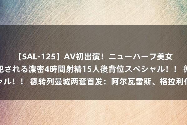 【SAL-125】AV初出演！ニューハーフ美女達が強烈バックで全員犯される濃密4時間射精15人後背位スペシャル！！ 德转列曼城两套首发：阿尔瓦雷斯、格拉利什、阿克进替补阵