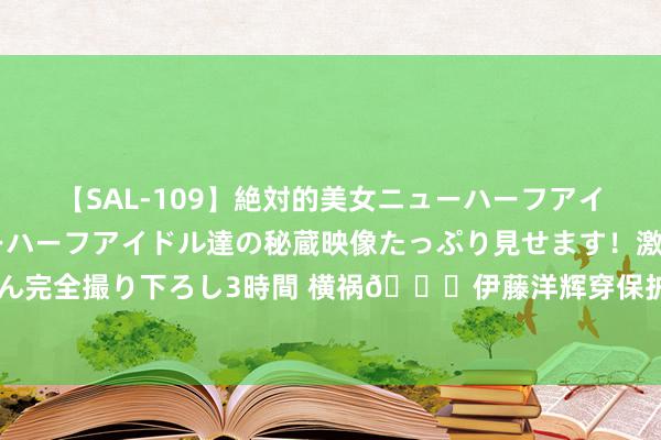 【SAL-109】絶対的美女ニューハーフアイドル大集合！！ ニューハーフアイドル達の秘蔵映像たっぷり見せます！激レア生しょんべん完全撮り下ろし3時間 横祸😑伊藤洋辉穿保护靴坐轮椅出院 诺伊尔曾因同伤病缺阵4个月